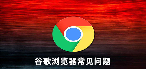 谷歌浏览器常见问题有那些？谷歌浏览器常见问题及解决方法汇总